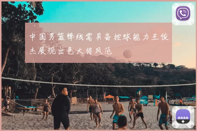 中国男篮锋线需具备控球能力王俊杰展现出色大将风范