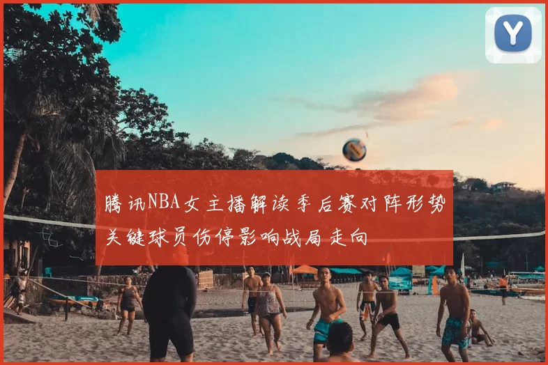 腾讯NBA女主播解读季后赛对阵形势关键球员伤停影响战局走向