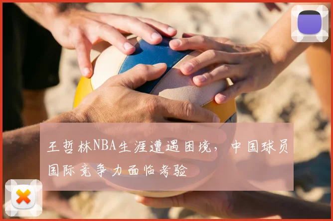 王哲林NBA生涯遭遇困境，中国球员国际竞争力面临考验