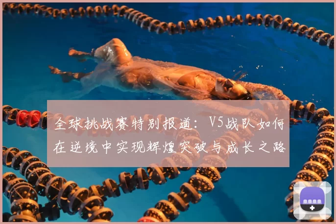全球挑战赛特别报道:V5战队如何在逆境中实现辉煌突破与成长之路