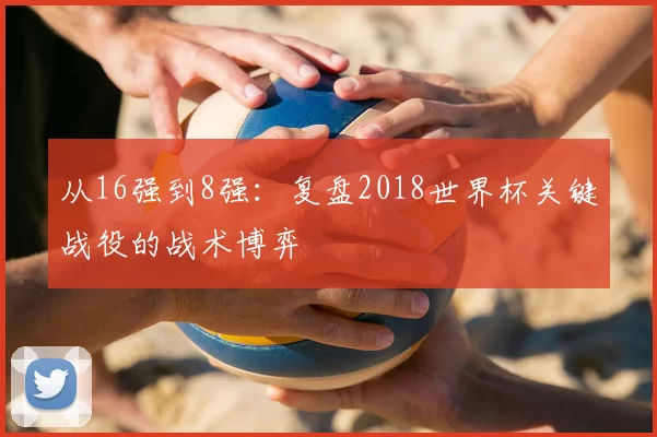 从16强到8强:复盘2018世界杯关键战役的战术博弈