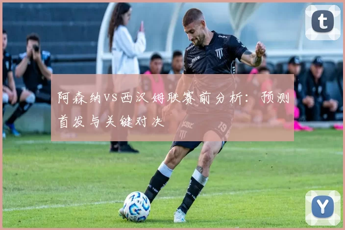 阿森纳vs西汉姆联赛前分析：预测首发与关键对决