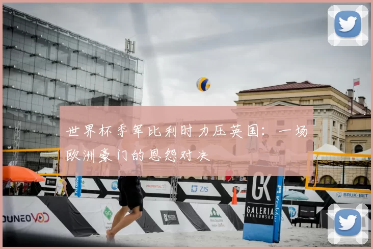 世界杯季军比利时力压英国：一场欧洲豪门的恩怨对决