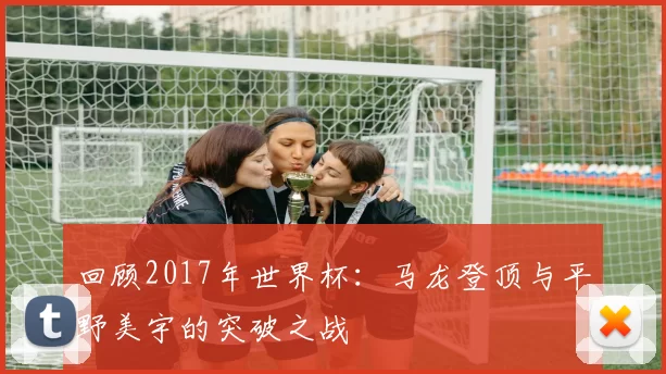 回顾2017年世界杯:马龙登顶与平野美宇的突破之战
