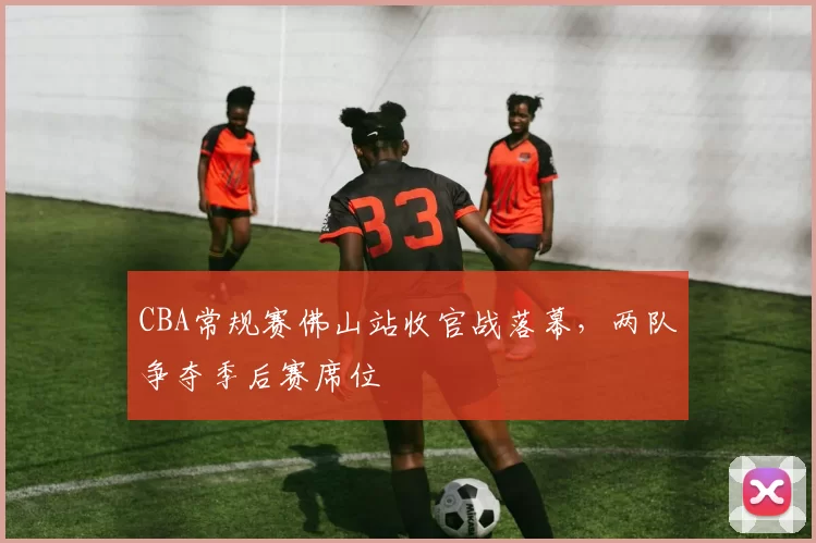 CBA常规赛佛山站收官战落幕,两队争夺季后赛席位