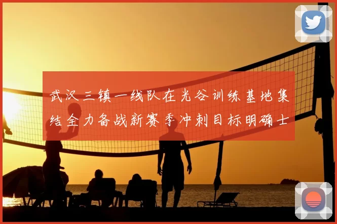 武汉三镇一线队在光谷训练基地集结全力备战新赛季冲刺目标明确士气高涨