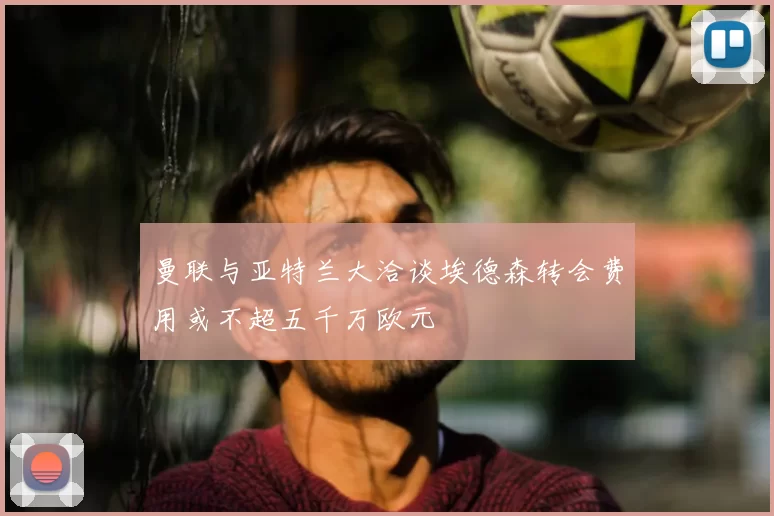 曼联与亚特兰大洽谈埃德森转会费用或不超五千万欧元