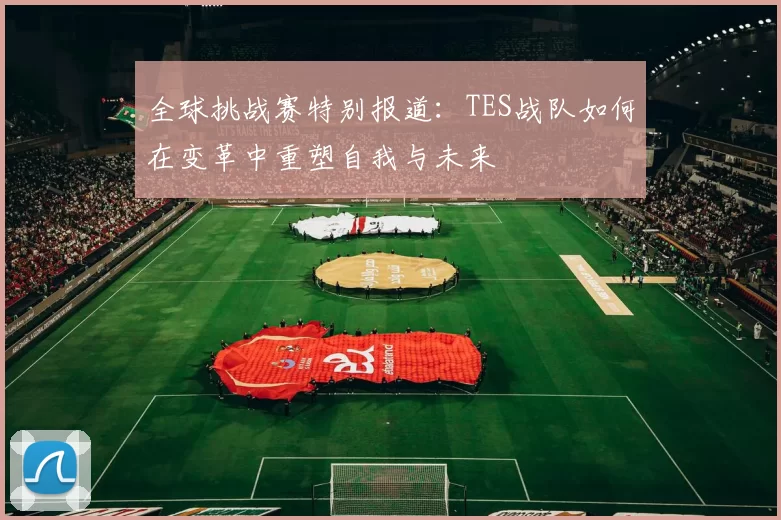 全球挑战赛特别报道:TES战队如何在变革中重塑自我与未来