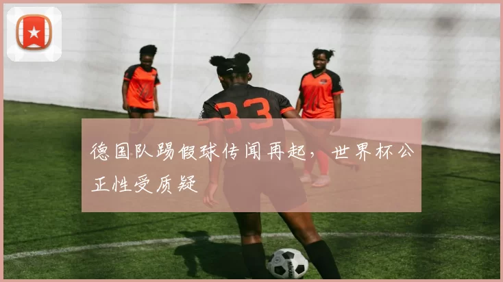 德国队踢假球传闻再起，世界杯公正性受质疑