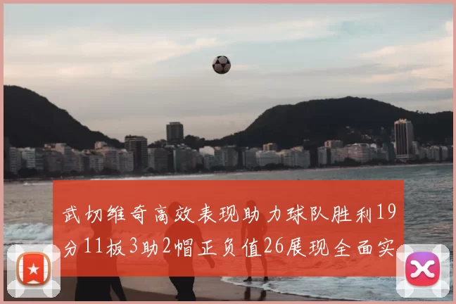 武切维奇高效表现助力球队胜利19分11板3助2帽正负值26展现全面实力