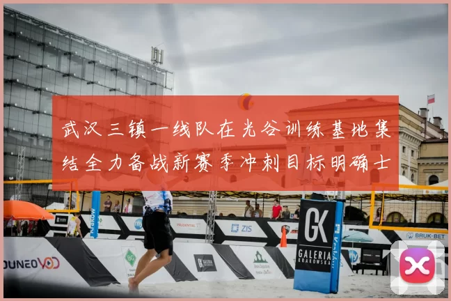 武汉三镇一线队在光谷训练基地集结全力备战新赛季冲刺目标明确士气高涨