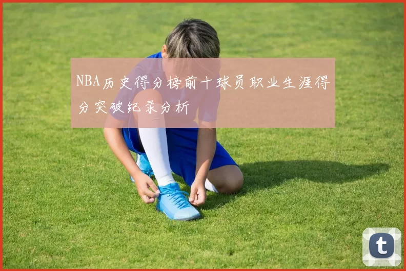 NBA历史得分榜前十球员职业生涯得分突破纪录分析