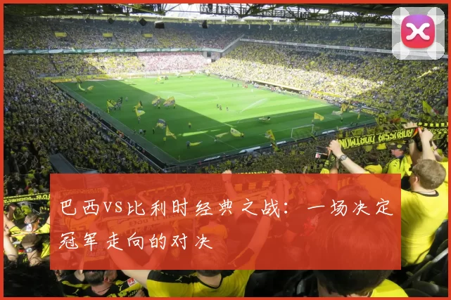 巴西vs比利时经典之战：一场决定冠军走向的对决