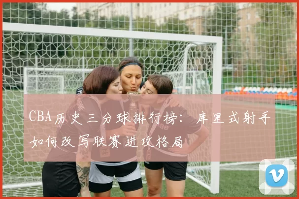 CBA历史三分球排行榜：库里式射手如何改写联赛进攻格局