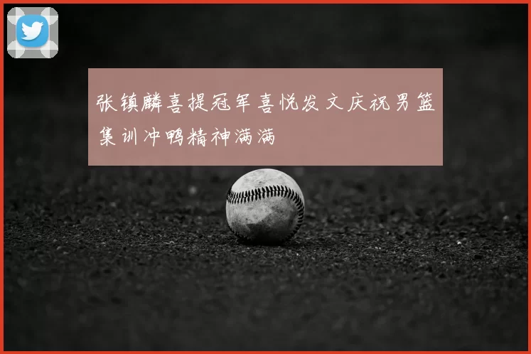 张镇麟喜提冠军喜悦发文庆祝男篮集训冲鸭精神满满