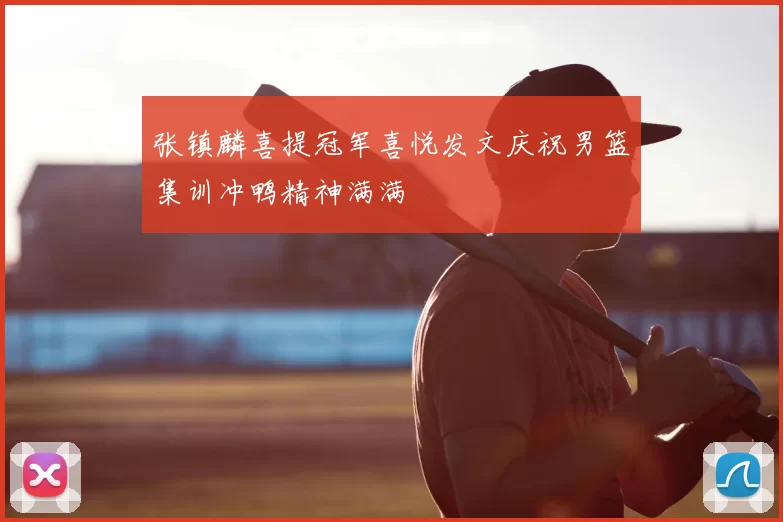 张镇麟喜提冠军喜悦发文庆祝男篮集训冲鸭精神满满