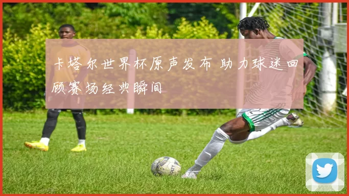 卡塔尔世界杯原声发布 助力球迷回顾赛场经典瞬间