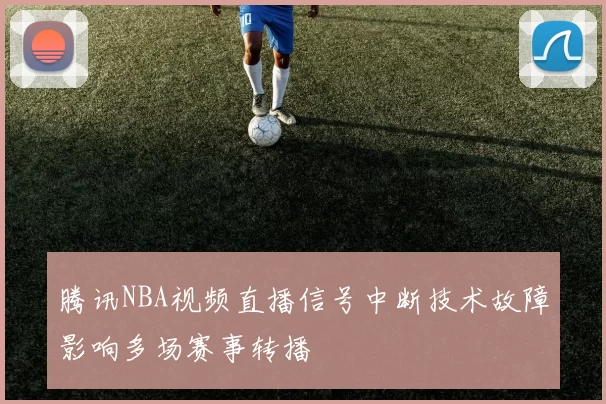 腾讯NBA视频直播信号中断技术故障影响多场赛事转播