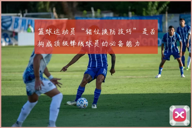 篮球运动员“错位换防技巧”是否构成顶级锋线球员的必备能力