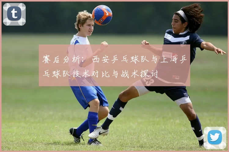 赛后分析：西安乒乓球队与上海乒乓球队技术对比与战术探讨