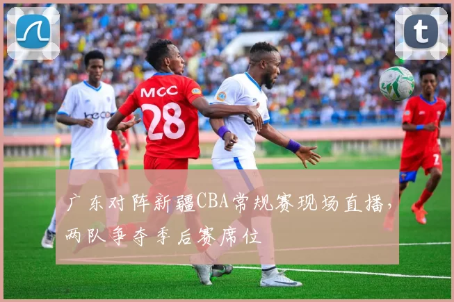 广东对阵新疆CBA常规赛现场直播，两队争夺季后赛席位