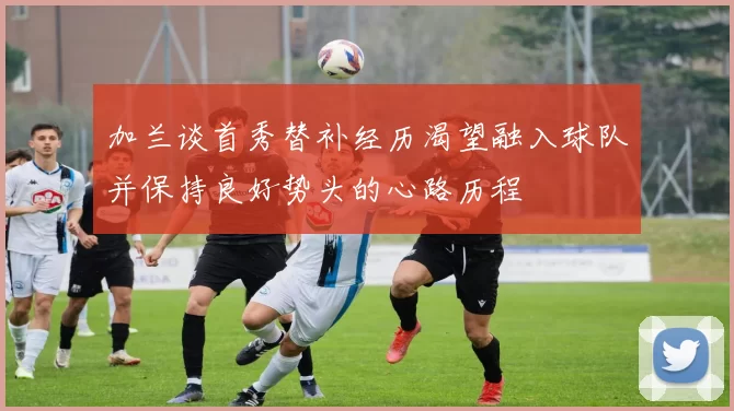 加兰谈首秀替补经历渴望融入球队并保持良好势头的心路历程