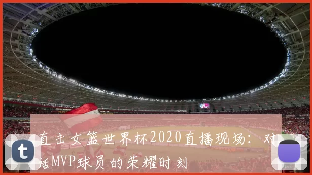 直击女篮世界杯2020直播现场：对话MVP球员的荣耀时刻