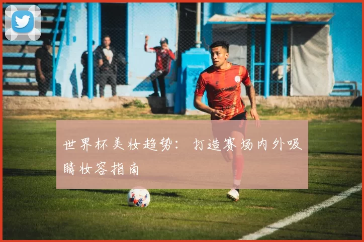 世界杯美妆趋势:打造赛场内外吸睛妆容指南