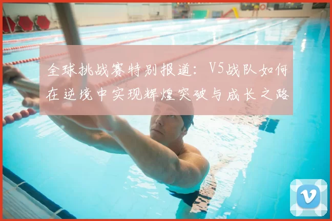 全球挑战赛特别报道:V5战队如何在逆境中实现辉煌突破与成长之路