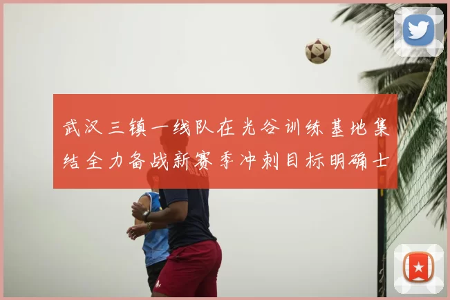 武汉三镇一线队在光谷训练基地集结全力备战新赛季冲刺目标明确士气高涨