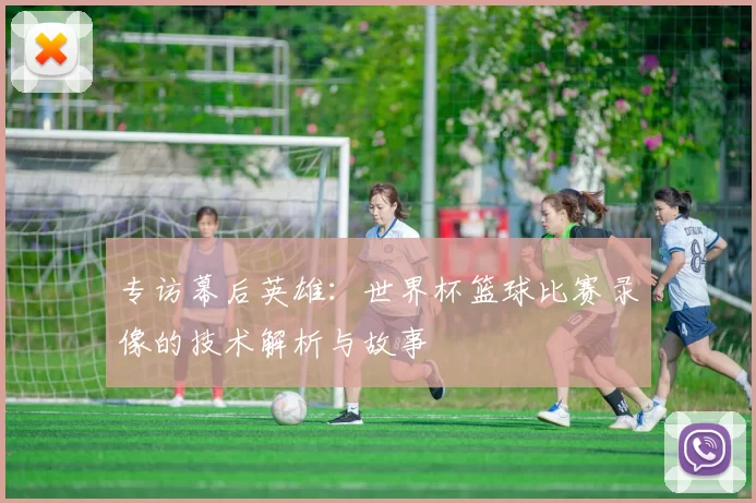 专访幕后英雄：世界杯篮球比赛录像的技术解析与故事