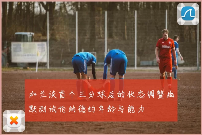 加兰谈首个三分球后的状态调整幽默测试伦纳德的年龄与能力