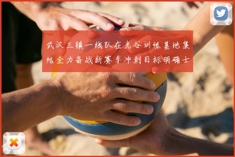 武汉三镇一线队在光谷训练基地集结全力备战新赛季冲刺目标明确士气高涨