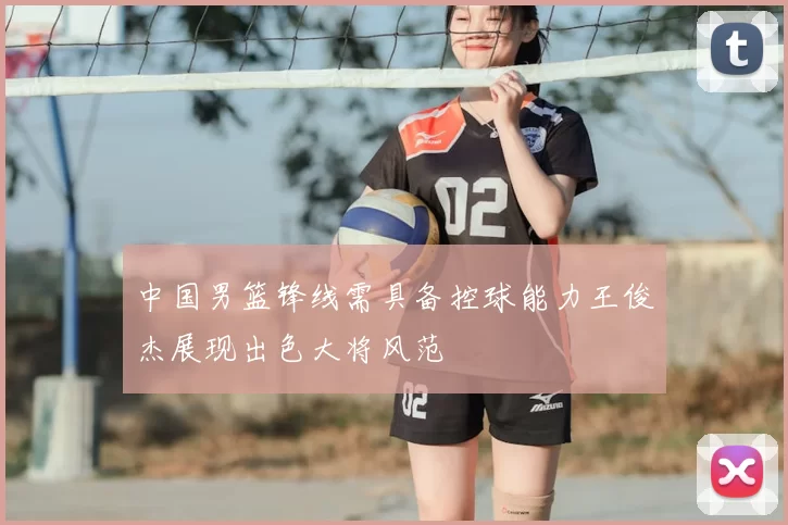 中国男篮锋线需具备控球能力王俊杰展现出色大将风范