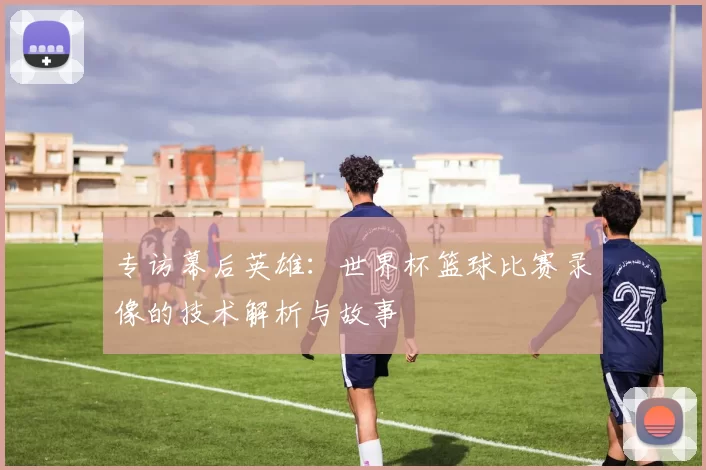 专访幕后英雄：世界杯篮球比赛录像的技术解析与故事