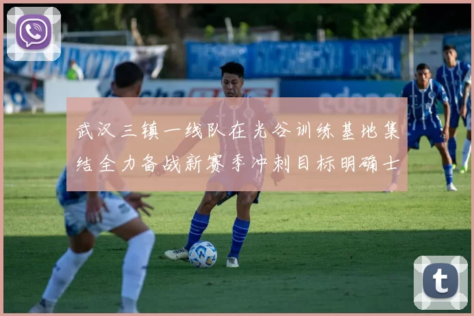 武汉三镇一线队在光谷训练基地集结全力备战新赛季冲刺目标明确士气高涨