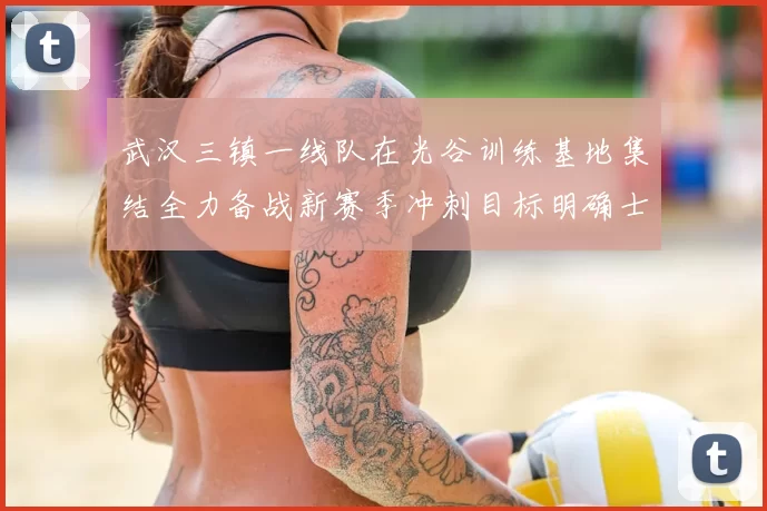 武汉三镇一线队在光谷训练基地集结全力备战新赛季冲刺目标明确士气高涨