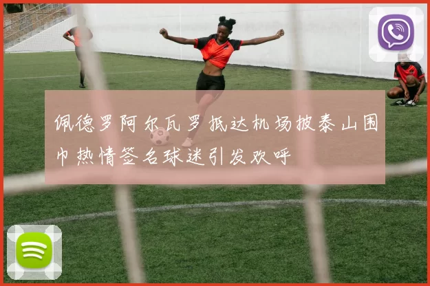 佩德罗阿尔瓦罗抵达机场披泰山围巾热情签名球迷引发欢呼