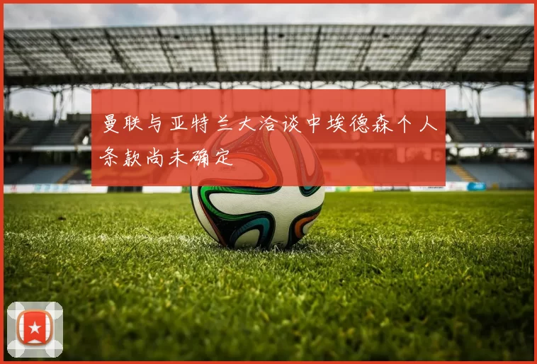 曼联与亚特兰大洽谈中埃德森个人条款尚未确定