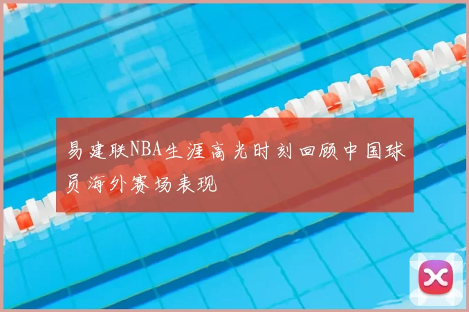 易建联NBA生涯高光时刻回顾中国球员海外赛场表现