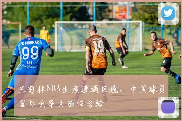 王哲林NBA生涯遭遇困境，中国球员国际竞争力面临考验