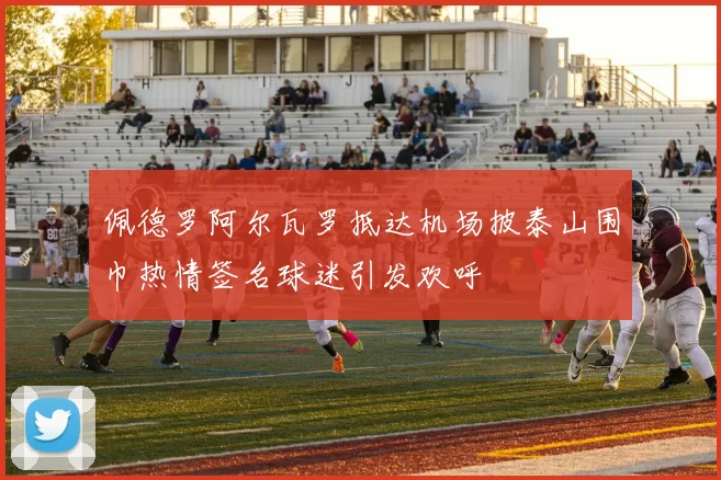 佩德罗阿尔瓦罗抵达机场披泰山围巾热情签名球迷引发欢呼