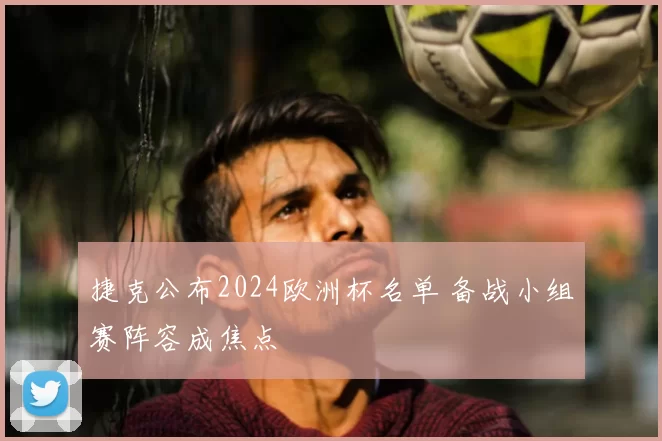 捷克公布2024欧洲杯名单 备战小组赛阵容成焦点