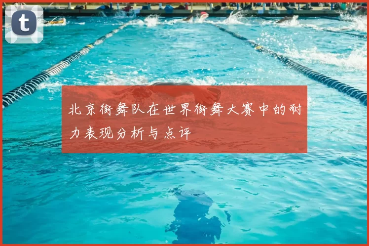 北京街舞队在世界街舞大赛中的耐力表现分析与点评