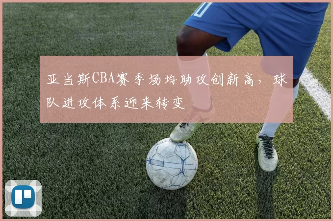 亚当斯CBA赛季场均助攻创新高，球队进攻体系迎来转变