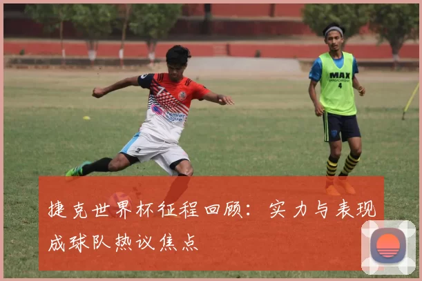 捷克世界杯征程回顾:实力与表现成球队热议焦点