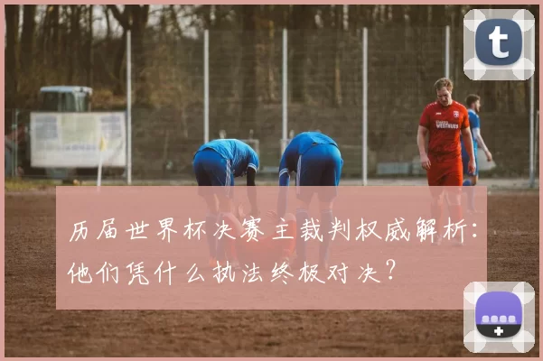 历届世界杯决赛主裁判权威解析:他们凭什么执法终极对决?