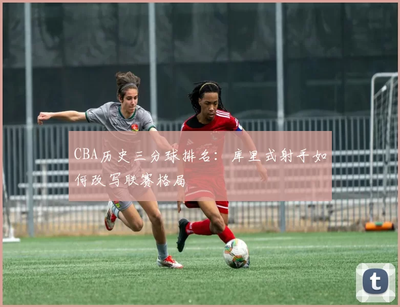 CBA历史三分球排名：库里式射手如何改写联赛格局