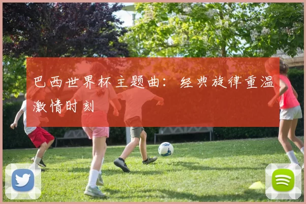 巴西世界杯主题曲:经典旋律重温激情时刻