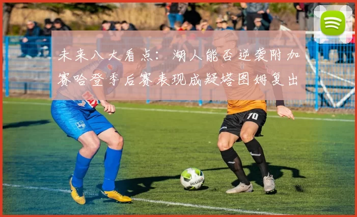 未来八大看点：湖人能否逆袭附加赛哈登季后赛表现成疑塔图姆复出能否助力球队